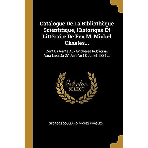 Catalogue De La Bibliothèque Scientifique, Historique Et Littéraire De Feu M. Michel Chasles...: Dont La Vente Aux Enchères Publiques Aura Lieu Du 27