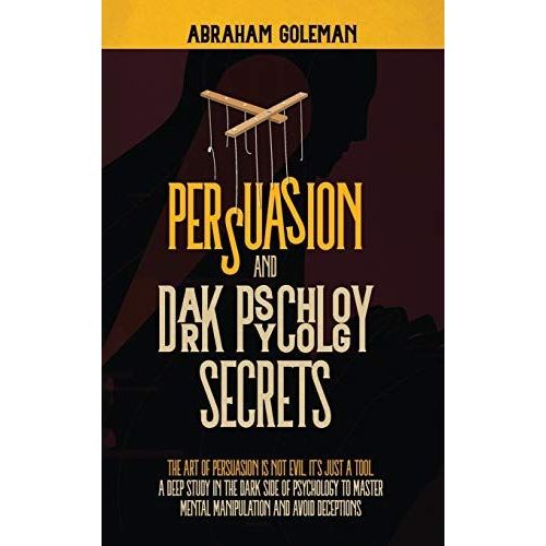 Persuasion And Dark Psychology Secrets: The Art Of Persuasion Is Not Evil, It's Just A Tool, The Deep Study In The Dark Side Of Psychology To Master M