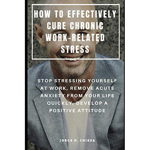 How To Effectively Cure Chronic Work-Related Stress : Stop Stressing Yourself At Work, Remove Acute Anxiety From Your Life Quickly, Develop A Positive Attitude
