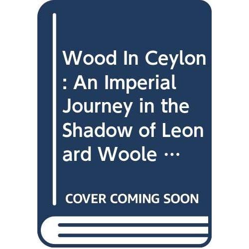Wood In Ceylon: An Imperial Journey In The Shadow Of Leonard Woole 1904-1911