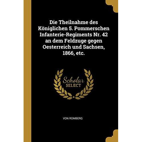 Die Theilnahme Des Königlichen 5. Pommerschen Infanterie-Regiments Nr. 42 An Dem Feldzuge Gegen Oesterreich Und Sachsen, 1866, Etc.