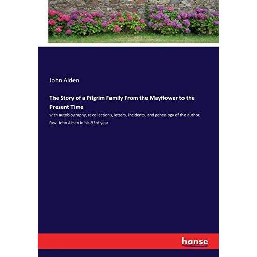 The Story Of A Pilgrim Family From The Mayflower To The Present Time: With Autobiography, Recollections, Letters, Incidents, And Genealogy Of The Author, Rev. John Alden In His 83rd Year