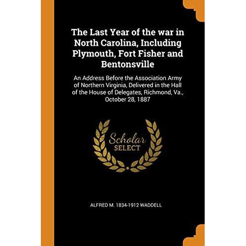 The Last Year Of The War In North Carolina, Including Plymouth, Fort Fisher And Bentonsville: An Address Before The Association Army Of Northern ... Of Delegates, Richmond, Va., October 28, 1887