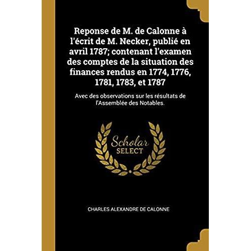 Reponse De M. De Calonne À L'écrit De M. Necker, Publié En Avril 1787; Contenant L'examen Des Comptes De La Situation Des Finances Rendus En 1774, 1776, 1781, 1783, Et 1787