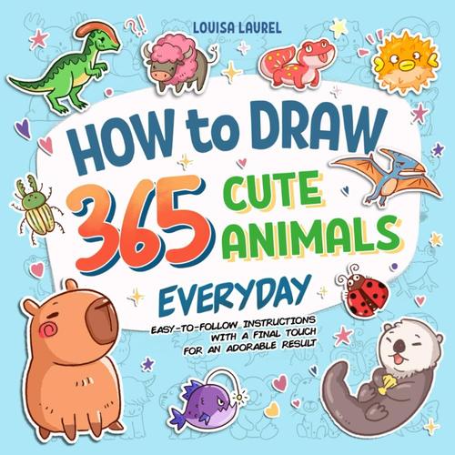 How To Draw 365 Cute Animals Everyday: Simple Sketching And Easy Step-By-Step Instructions For Drawing Adorable Creatures Everyday Of The Year