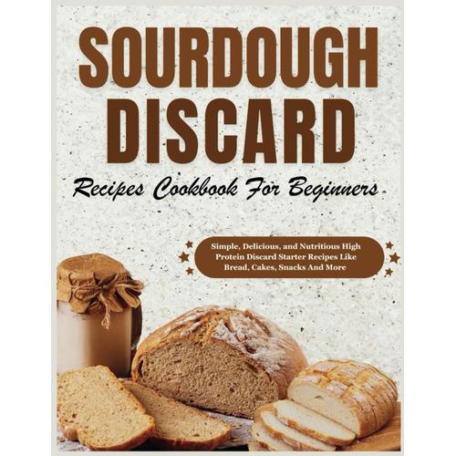 Sourdough Discard Recipes Cookbook For Beginners: Simple, Delicious, And Nutritious High Protein Discard Starter Recipes Like Bread, Cakes, Snacks And More