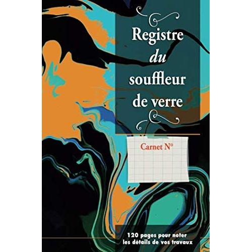 Registre Du Souffleurs De Verre - 120 Pages Pour Noter Les Détails De Vos Travaux: Inscrivez Les Étapes De Production Et De Vos Créations | Notes + Commentaires + Croquis | Mémoire Créative | Étapes D