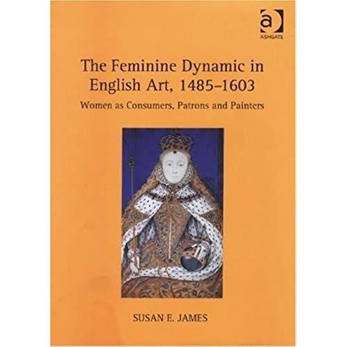 The Feminine Dynamic In English Art, 1485-1603: Women As Consumers, Patrons And Painters