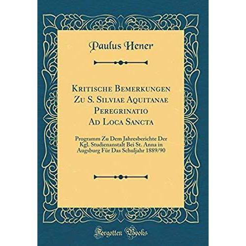 Kritische Bemerkungen Zu S. Silviae Aquitanae Peregrinatio Ad Loca Sancta: Programm Zu Dem Jahresberichte Der Kgl. Studienanstalt Bei St. Anna In Augsburg Fur Das Schuljahr 1889/90 (Classic Reprint)