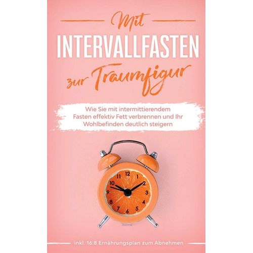 Mit Intervallfasten Zur Traumfigur: Wie Sie Mit Intermittierendem Fasten Effektiv Fett Verbrennen Und Ihr Wohlbefinden Deutlich Steigern - Inkl. 16:8 Ernährungsplan Zum Abnehmen