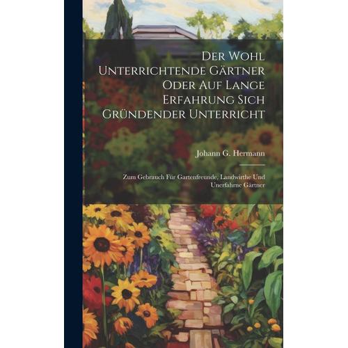 Der Wohl Unterrichtende Gärtner Oder Auf Lange Erfahrung Sich Gründender Unterricht: Zum Gebrauch Für Gartenfreunde, Landwirthe Und Unerfahrne Gärtner