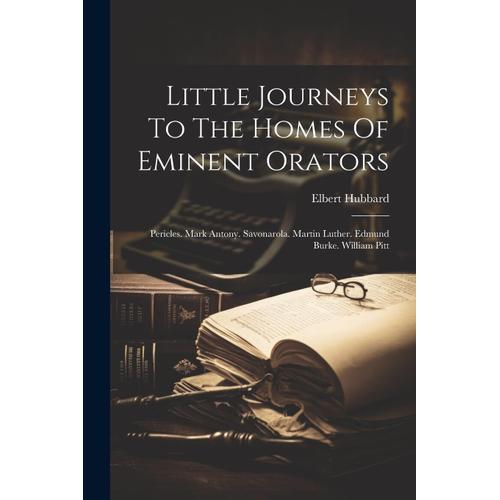 Little Journeys To The Homes Of Eminent Orators: Pericles. Mark Antony. Savonarola. Martin Luther. Edmund Burke. William Pitt