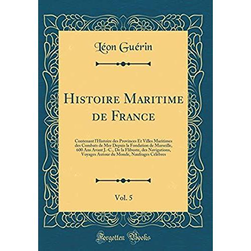 Histoire Maritime De France, Vol. 5: Contenant L'histoire Des Provinces Et Villes Maritimes Des Combats De Mer Depuis La Fondation De Marseille, 600 ... Voyages Autour Du Monde, Naufrages Célèbres