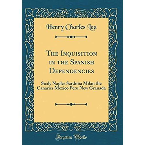 The Inquisition In The Spanish Dependencies: Sicily Naples Sardinia Milan The Canaries Mexico Peru New Granada (Classic Reprint)