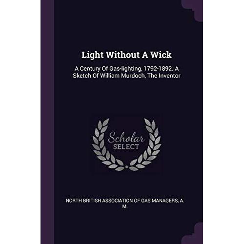 Light Without A Wick: A Century Of Gas-Lighting, 1792-1892. A Sketch Of William Murdoch, The Inventor