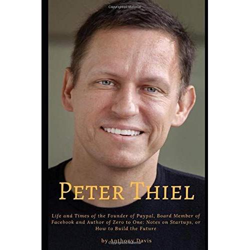 Peter Thiel: Life And Times Of The Founder Of Paypal, Board Member Of Facebook And Author Of Zero To One: Notes On Startups, Or How To Build The Future