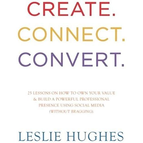 Create. Connect. Convert.: 25 Lessons On How To Own Your Value And Build A Powerful Professional Presence Using Social Media Tools Such As Linkedin, Twitter, And Facebook (Without Bragging).