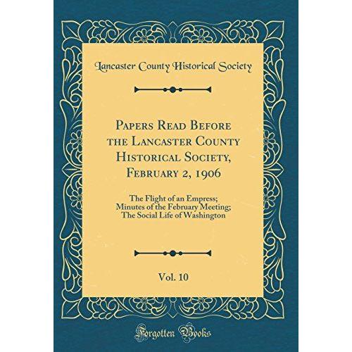 Papers Read Before The Lancaster County Historical Society, February 2, 1906, Vol. 10: The Flight Of An Empress; Minutes Of The February Meeting; The Social Life Of Washington (Classic Reprint)