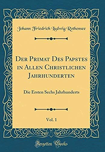 Der Primat Des Papstes In Allen Christlichen Jahrhunderten, Vol. 1: Die Ersten Sechs Jahrhunderts (Classic Reprint)