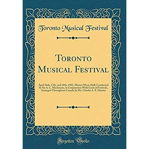 Toronto Musical Festival: April 16th, 17th, And 18th, 1903, Massey Music Hall; Conducted By Sir A. C. Mackenzie, In Conjunction With Cycle Of ... Mr. Charles A. E. Harries (Classic Reprint)