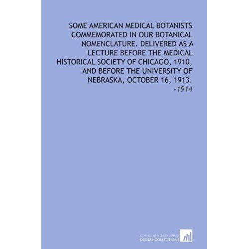 Some American Medical Botanists Commemorated In Our Botanical Nomenclature. Delivered As A Lecture Before The Medical Historical Society Of Chicago, ... Of Nebraska, October 16, 1913.: -1914