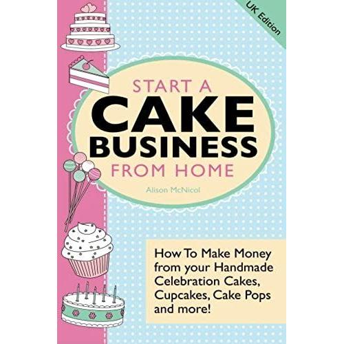 Start A Cake Business From Home: How To Make Money From Your Handmade Celebration Cakes, Cupcakes, Cake Pops And More! Uk Edition.