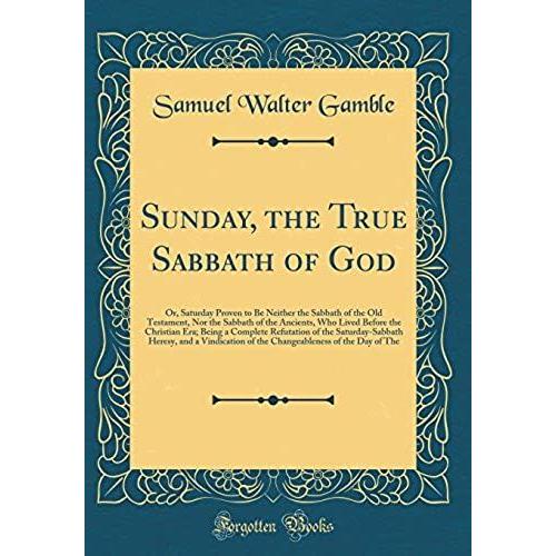 Sunday, The True Sabbath Of God: Or, Saturday Proven To Be Neither The Sabbath Of The Old Testament, Nor The Sabbath Of The Ancients, Who Lived Before ... Heresy, And A Vindication Of The