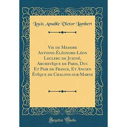 Vie De Messire Antoine-Éléonore-Léon Leclerc De Juigné, Archevêque De Paris, Duc Et Pair De France, Et Ancien Évêque De Chalons-Sur-Marne (Classic Reprint)