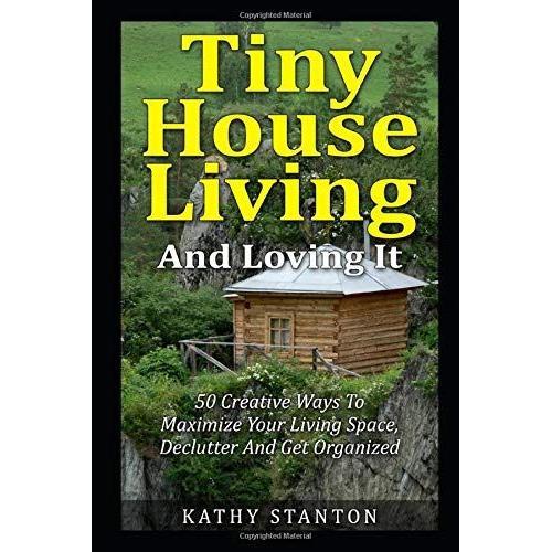 Tiny House Living And Loving It: 50 Creative Ways To Maximize Your Small Living Space, Declutter And Get Organized (Tiny House, Small House, Decluttering, Organization, Small Space Living)