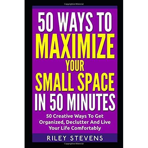 50 Ways To Maximize Your Small Space In 50 Minutes: 50 Creative Ways To Get Organized, Declutter And Live Your Life Comfortably (Tiny House, Small ... Organization, Small Space Living)