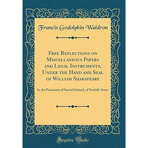 Free Reflections On Miscellaneous Papers And Legal Instruments, Under The Hand And Seal Of William Shakspeare: In The Possession Of Samuel Ireland, Of Norfolk-Street (Classic Reprint)