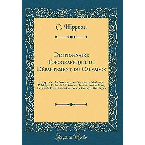 Dictionnaire Topographique Du Département Du Calvados: Comprenant Les Noms De Lieu Anciens Et Modernes, Publié Par Ordre Du Ministre De L'instruction ... Des Travaux Historiques (Classic Reprint)