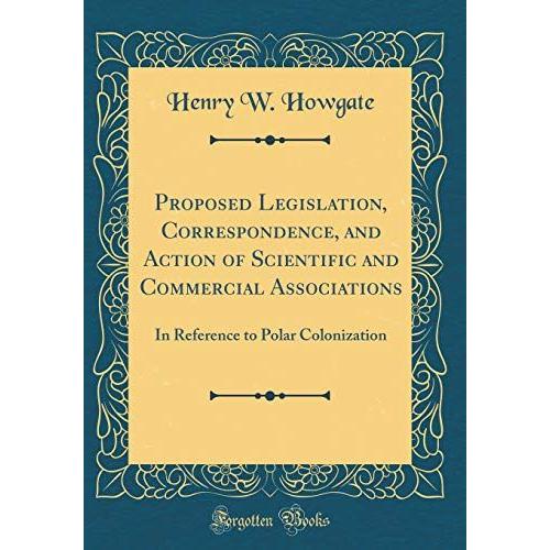 Proposed Legislation, Correspondence, And Action Of Scientific And Commercial Associations: In Reference To Polar Colonization (Classic Reprint)