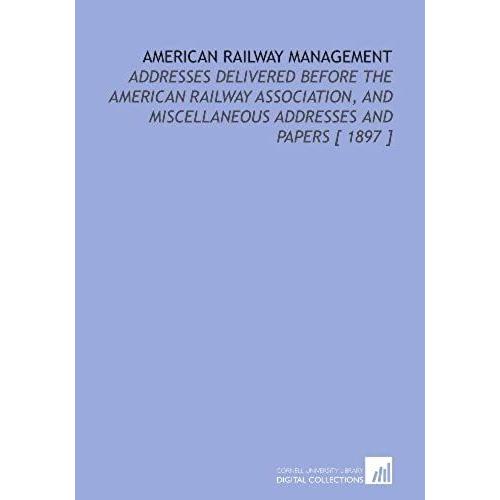 American Railway Management: Addresses Delivered Before The American Railway Association, And Miscellaneous Addresses And Papers [ 1897 ]