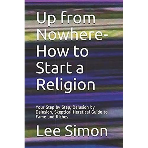 Up From Nowhere-How To Start A Religion: Your Step By Step, Delusion By Delusion, Skeptical Heretical Guide To Fame And Riches