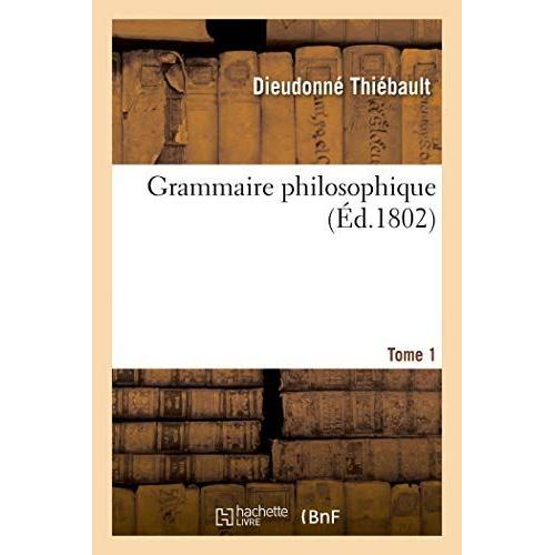 Grammaire Philosophique. Tome 1: Ou La Métaphysique, La Logique Et La Grammaire Réunies En Un Seul Corps De Doctrine