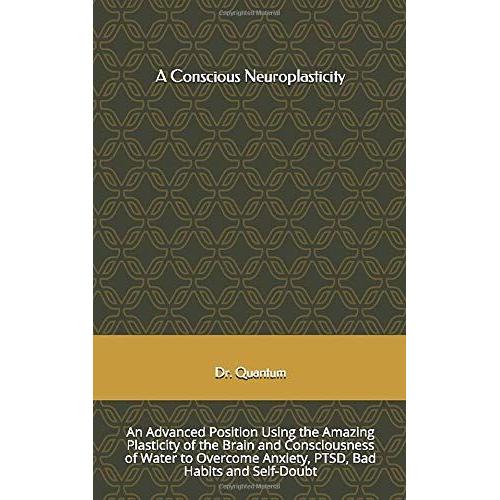 A Conscious Neuroplasticity: An Advanced Position Using The Amazing Plasticity Of The Brain And Consciousness Of Water To Overcome Anxiety, Ptsd, Bad Habits And Self-Doubt