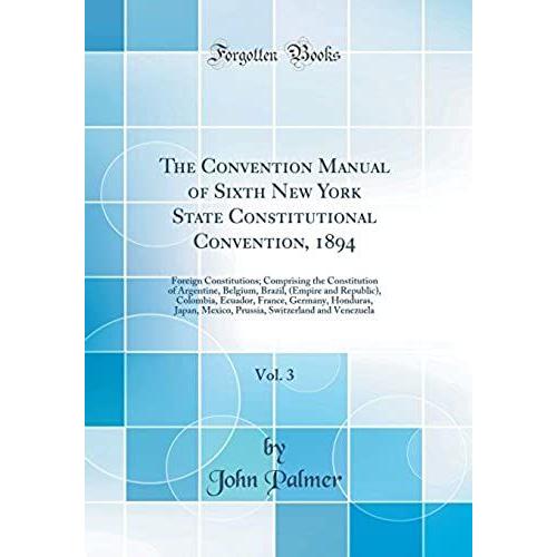 The Convention Manual Of Sixth New York State Constitutional Convention, 1894, Vol. 3: Foreign Constitutions; Comprising The Constitution Of ... France, Germany, Honduras, Japan, Mexico, Pr
