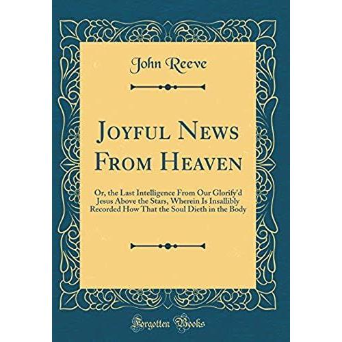 Joyful News From Heaven: Or, The Last Intelligence From Our Glorify'd Jesus Above The Stars, Wherein Is Insallibly Recorded How That The Soul Dieth In The Body (Classic Reprint)