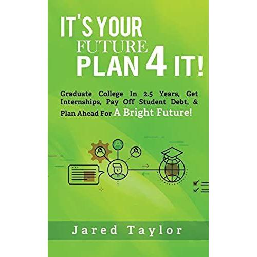 It's Your Future, Plan 4 It!: Graduate College In 2.5 Years, Get Internships, Pay Off Student Debt, & Plan Ahead For A Bright Future!