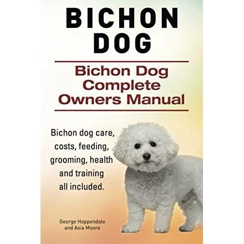 Bichon Dog. Bichon Dog Complete Owners Manual. Bichon Dog Care, Costs, Feeding, Grooming, Health And Training All Included.