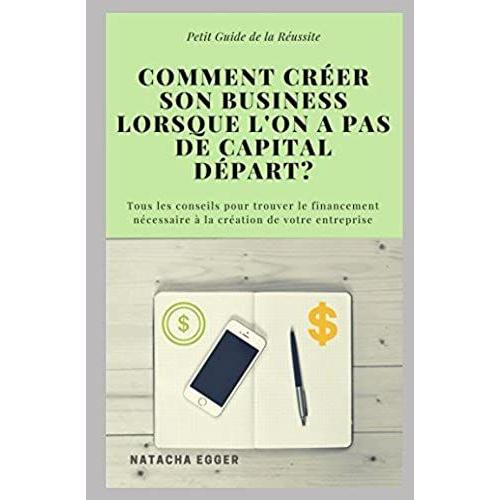 Petit Guide De La Réussite - Comment Creer Son Business Lorsque L'on A Pas De Capital Depart?: Tous Les Conseils Pour Trouver Le Financement Nécessaire À La Création De Votre Entreprise