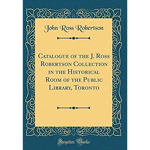 Catalogue Of The J. Ross Robertson Collection In The Historical Room Of The Public Library, Toronto (Classic Reprint)