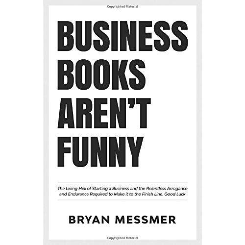 Business Books Aren't Funny: The Living Hell Of Starting A Business And The Relentless Arrogance And Endurance Required To Make It To The Finish Line. Good Luck.: 1