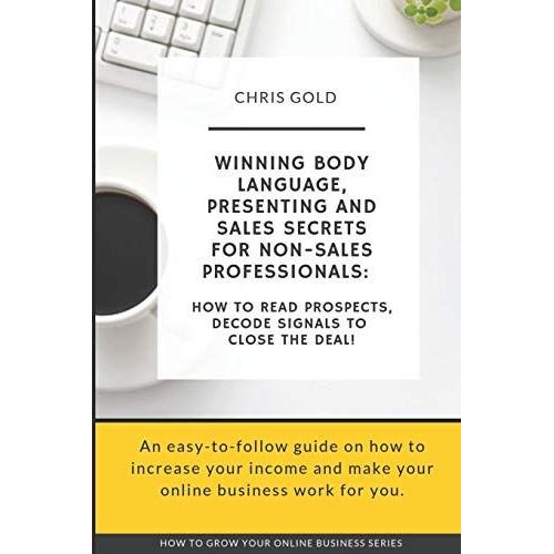 Winning Body Language, Presenting And Sales Secrets For Non-Sales Professionals:: How To Read Prospects, Decode Signals To Close The Deal!: 4 (How To Grow Your Online Business)