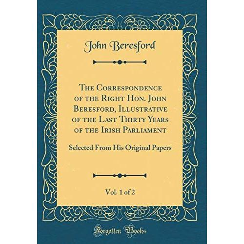 The Correspondence Of The Right Hon. John Beresford, Illustrative Of The Last Thirty Years Of The Irish Parliament, Vol. 1 Of 2: Selected From His Original Papers (Classic Reprint)