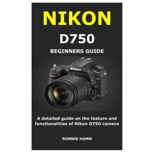 Nikon D750 Beginners Guide: A Detailed Guide On The Feature And Functionalities Of Nikon D750 Camera