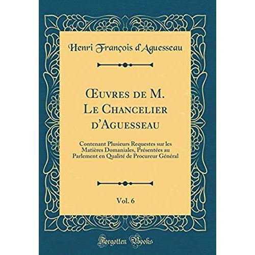 Oeuvres De M. Le Chancelier D'aguesseau, Vol. 6: Contenant Plusieurs Requestes Sur Les Matieres Domaniales, Presentees Au Parlement En Qualite De Procureur General (Classic Reprint)