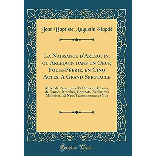 La Naissance D'arlequin, Ou Arlequin Dans Un Oeuf, Folie-Feerie, En Cinq Actes, A Grand Spectacle: Melee De Pantomime Et Ornee De Chants, De Danses, ... Neus Tavestissemens A Vue (Classic Reprint)