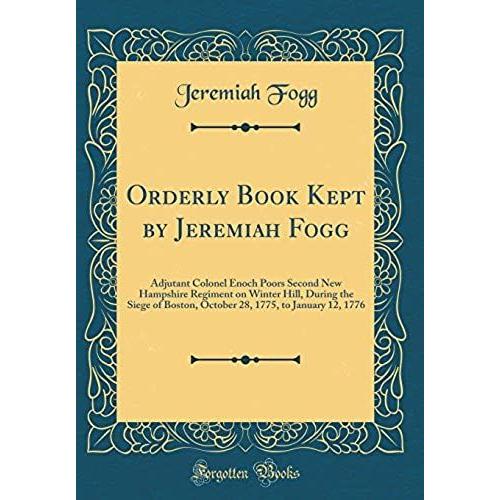Orderly Book Kept By Jeremiah Fogg: Adjutant Colonel Enoch Poors Second New Hampshire Regiment On Winter Hill, During The Siege Of Boston, October 28, 1775, To January 12, 1776 (Classic Reprint)